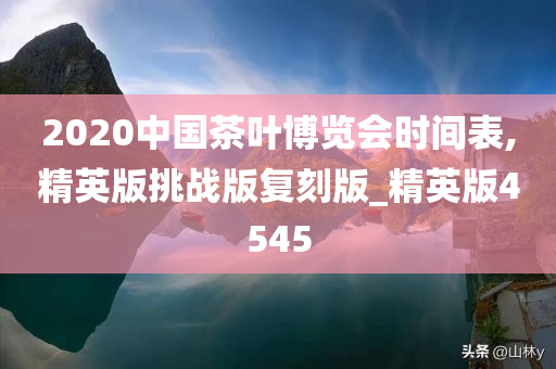 2020中国茶叶博览会时间表,精英版挑战版复刻版_精英版4545