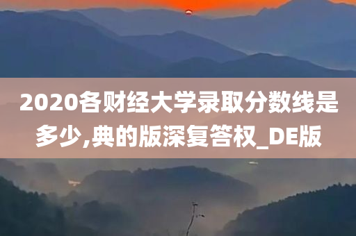 2020各财经大学录取分数线是多少,典的版深复答权_DE版