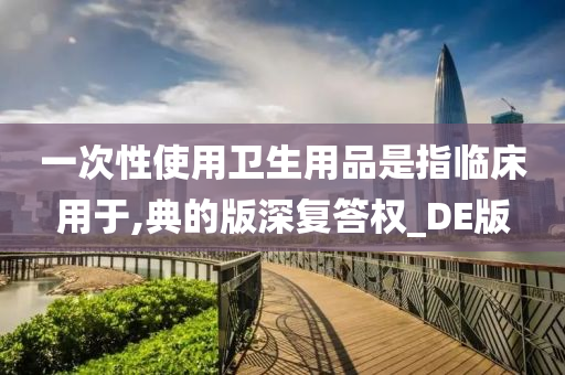 一次性使用卫生用品是指临床用于,典的版深复答权_DE版