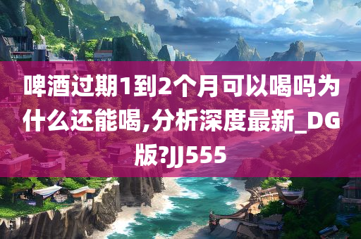 啤酒过期1到2个月可以喝吗为什么还能喝,分析深度最新_DG版?JJ555