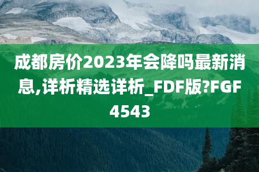 成都房价2023年会降吗最新消息,详析精选详析_FDF版?FGF4543