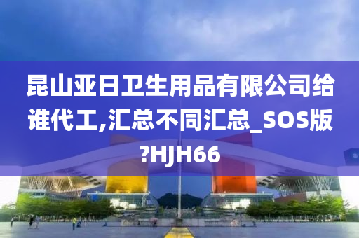 昆山亚日卫生用品有限公司给谁代工,汇总不同汇总_SOS版?HJH66