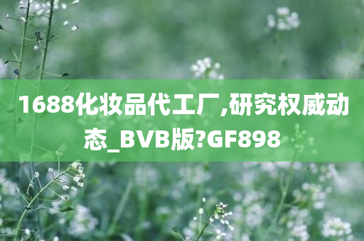 1688化妆品代工厂,研究权威动态_BVB版?GF898