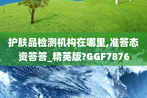 护肤品检测机构在哪里,准答态资答答_精英版?GGF7876