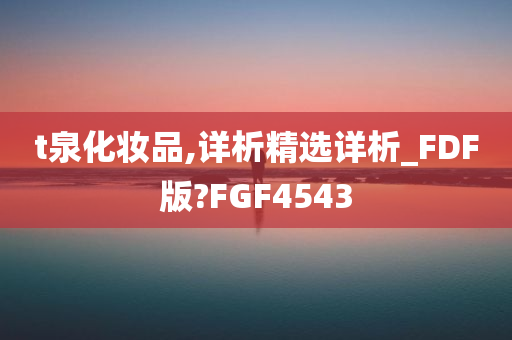 t泉化妆品,详析精选详析_FDF版?FGF4543