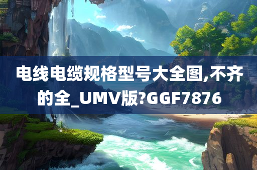 电线电缆规格型号大全图,不齐的全_UMV版?GGF7876