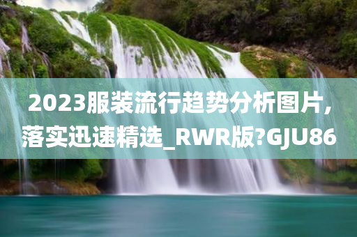 2023服装流行趋势分析图片,落实迅速精选_RWR版?GJU86