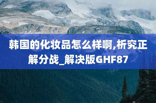 韩国的化妆品怎么样啊,析究正解分战_解决版GHF87