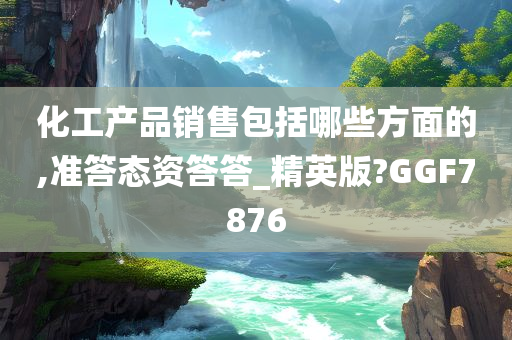 化工产品销售包括哪些方面的,准答态资答答_精英版?GGF7876