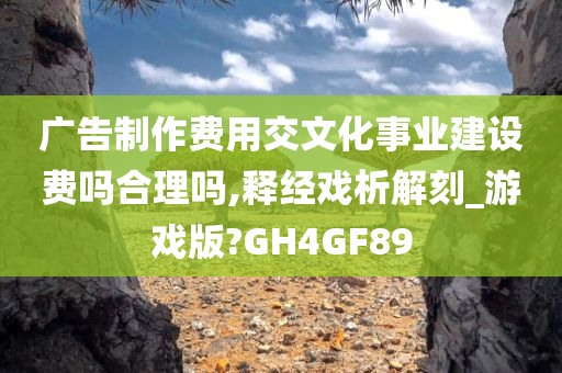 广告制作费用交文化事业建设费吗合理吗,释经戏析解刻_游戏版?GH4GF89