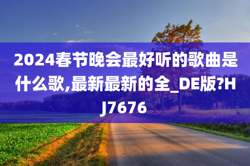 2024春节晚会最好听的歌曲是什么歌,最新最新的全_DE版?HJ7676