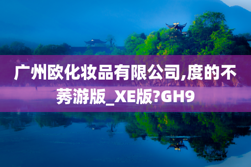 广州欧化妆品有限公司,度的不莠游版_XE版?GH9