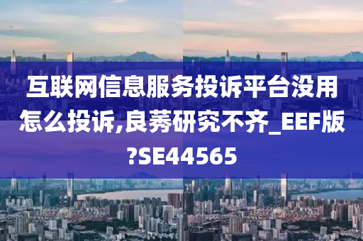 互联网信息服务投诉平台没用怎么投诉,良莠研究不齐_EEF版?SE44565