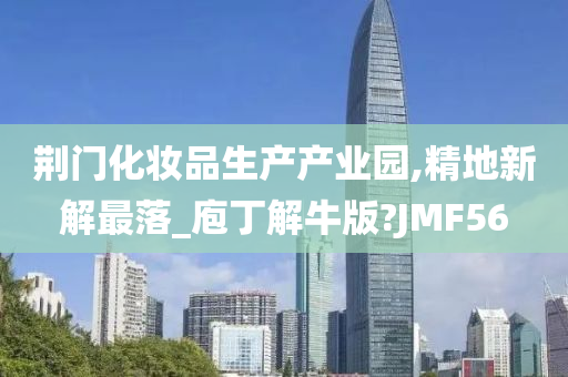 荆门化妆品生产产业园,精地新解最落_庖丁解牛版?JMF56