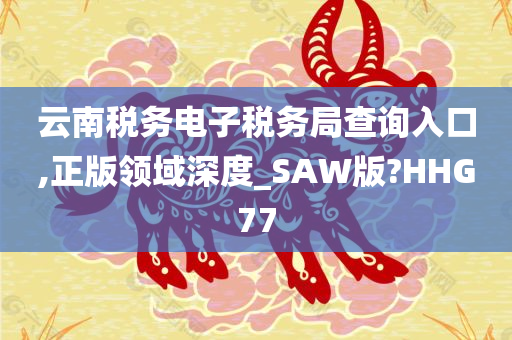 云南税务电子税务局查询入口,正版领域深度_SAW版?HHG77