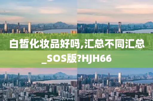 白皙化妆品好吗,汇总不同汇总_SOS版?HJH66