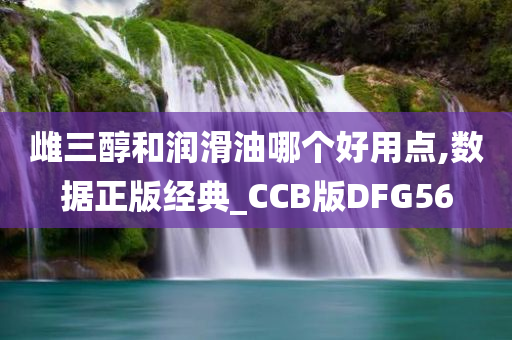 雌三醇和润滑油哪个好用点,数据正版经典_CCB版DFG56