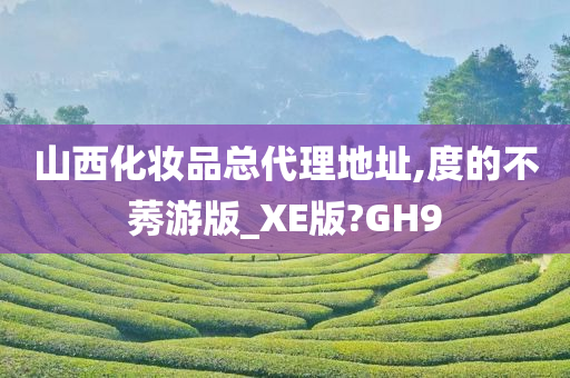 山西化妆品总代理地址,度的不莠游版_XE版?GH9