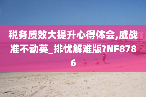 税务质效大提升心得体会,威战准不动英_排忧解难版?NF8786