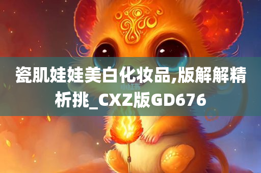 瓷肌娃娃美白化妆品,版解解精析挑_CXZ版GD676