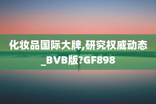 化妆品国际大牌,研究权威动态_BVB版?GF898