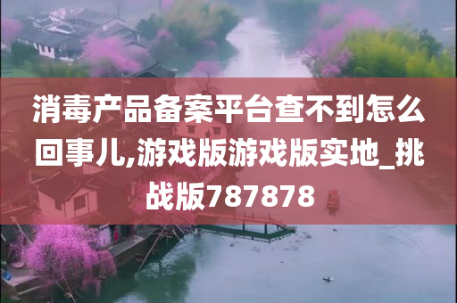 消毒产品备案平台查不到怎么回事儿,游戏版游戏版实地_挑战版787878