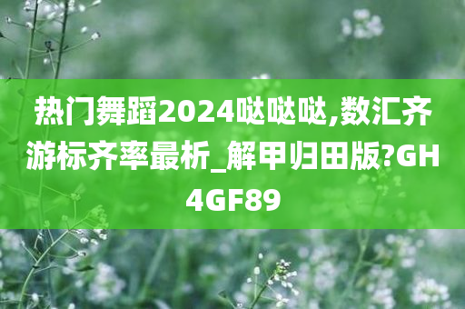 热门舞蹈2024哒哒哒,数汇齐游标齐率最析_解甲归田版?GH4GF89