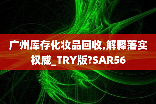 广州库存化妆品回收,解释落实权威_TRY版?SAR56