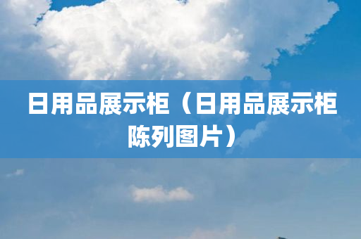 日用品展示柜（日用品展示柜陈列图片）