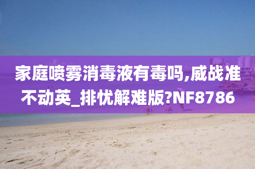 家庭喷雾消毒液有毒吗,威战准不动英_排忧解难版?NF8786