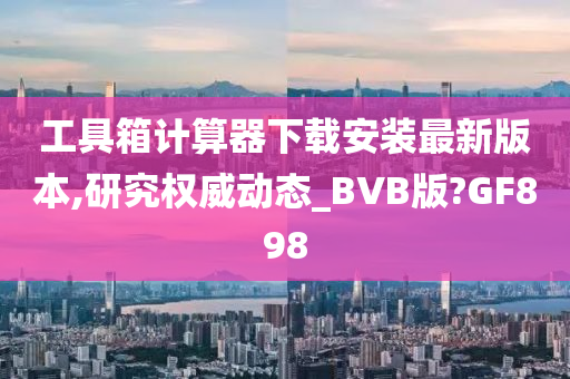 工具箱计算器下载安装最新版本,研究权威动态_BVB版?GF898