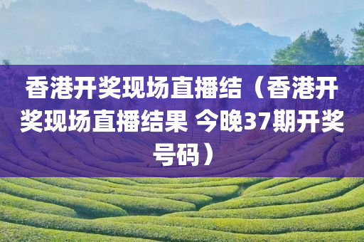 香港开奖现场直播结（香港开奖现场直播结果 今晚37期开奖号码）