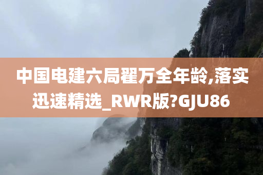 中国电建六局翟万全年龄,落实迅速精选_RWR版?GJU86