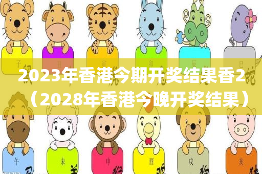 2023年香港今期开奖结果香2（2028年香港今晚开奖结果）