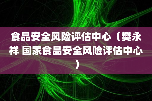 食品安全风险评估中心（樊永祥 国家食品安全风险评估中心）