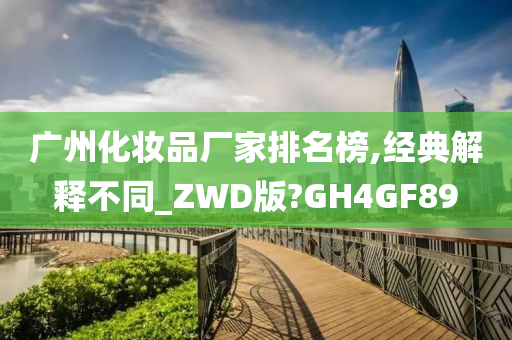 广州化妆品厂家排名榜,经典解释不同_ZWD版?GH4GF89