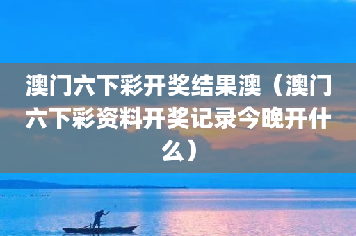 澳门六下彩开奖结果澳（澳门六下彩资料开奖记录今晚开什么）