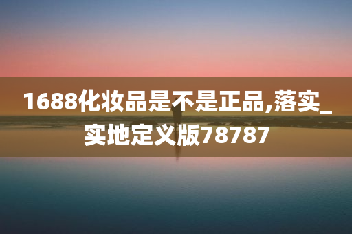 1688化妆品是不是正品,落实_实地定义版78787