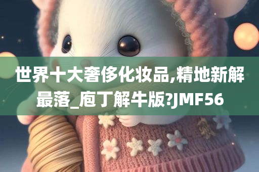 世界十大奢侈化妆品,精地新解最落_庖丁解牛版?JMF56