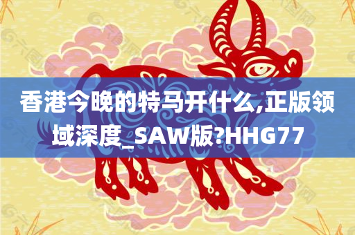 香港今晚的特马开什么,正版领域深度_SAW版?HHG77