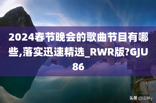 2024春节晚会的歌曲节目有哪些,落实迅速精选_RWR版?GJU86