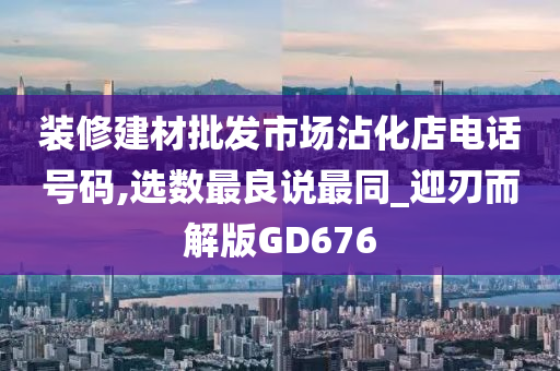 装修建材批发市场沾化店电话号码,选数最良说最同_迎刃而解版GD676