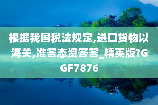 根据我国税法规定,进口货物以海关,准答态资答答_精英版?GGF7876