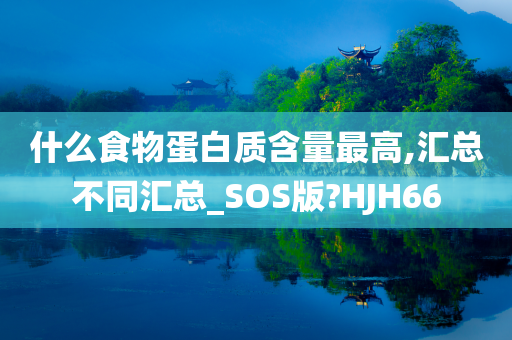 什么食物蛋白质含量最高,汇总不同汇总_SOS版?HJH66