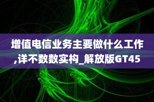 增值电信业务主要做什么工作,详不数数实构_解放版GT45