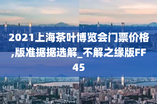 2021上海茶叶博览会门票价格,版准据据选解_不解之缘版FF45