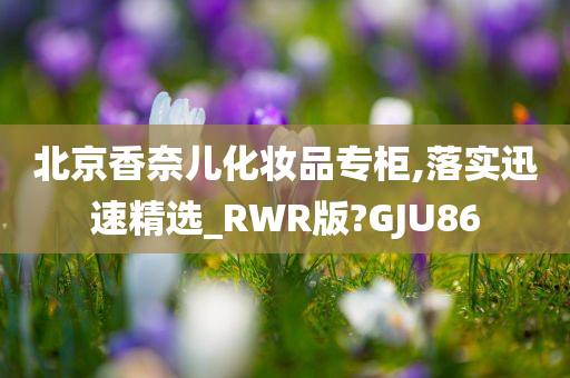 北京香奈儿化妆品专柜,落实迅速精选_RWR版?GJU86