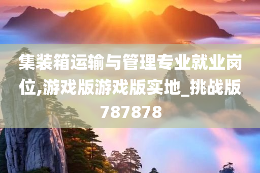 集装箱运输与管理专业就业岗位,游戏版游戏版实地_挑战版787878