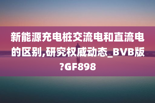 新能源充电桩交流电和直流电的区别,研究权威动态_BVB版?GF898