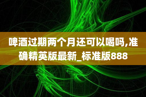 啤酒过期两个月还可以喝吗,准确精英版最新_标准版888